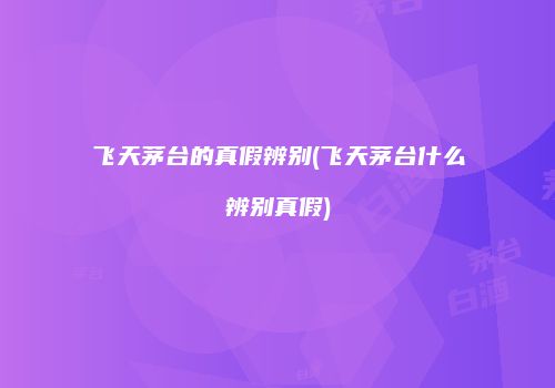 飞天茅台的真假辨别(飞天茅台什么辨别真假)
