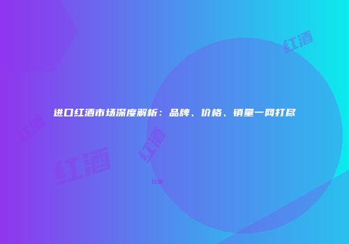 进口红酒市场深度解析：品牌、价格、销量一网打尽