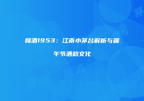 赣酒1953：江南小茅台解析与端午节酒韵文化
