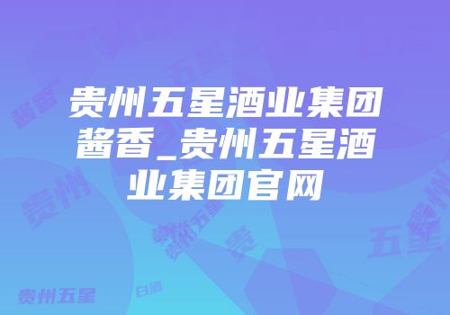 贵州五星酒业集团酱香_贵州五星酒业集团官网