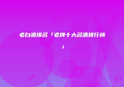 老白酒排名「老牌十大名酒排行榜」
