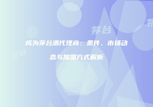 成为茅台酒代理商：条件、市场动态与加盟方式解析