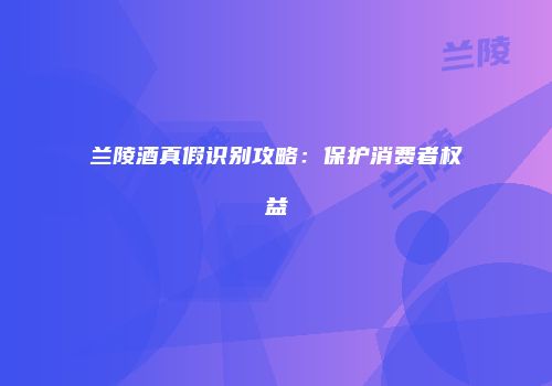 兰陵酒真假识别攻略：保护消费者权益