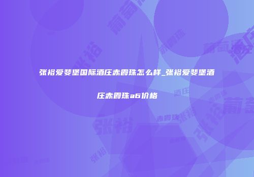 张裕爱斐堡国际酒庄赤霞珠怎么样_张裕爱斐堡酒庄赤霞珠a6价格
