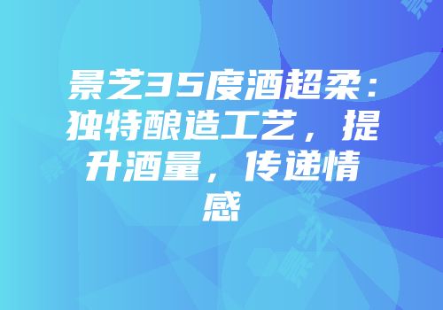 景芝35度酒超柔：独特酿造工艺，提升酒量，传递情感