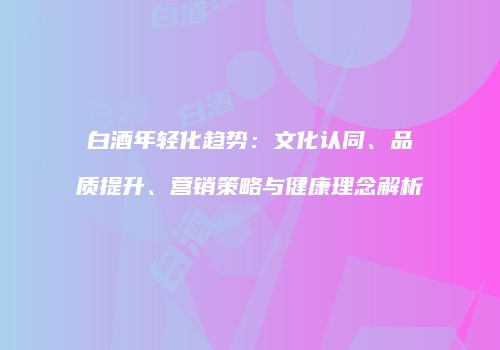 白酒年轻化趋势：文化认同、品质提升、营销策略与健康理念解析