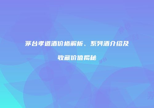 茅台孝道酒价格解析、系列酒介绍及收藏价值揭秘