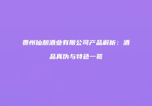 贵州仙酿酒业有限公司产品解析：酒品真伪与特色一览