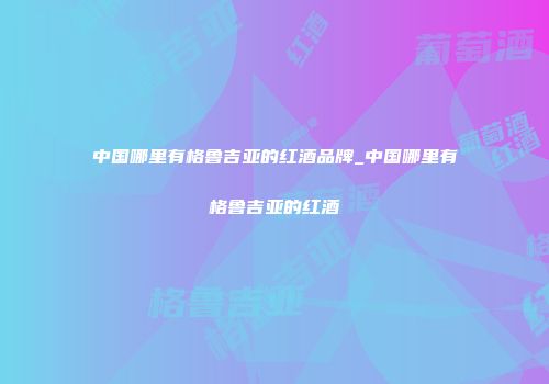 中国哪里有格鲁吉亚的红酒品牌_中国哪里有格鲁吉亚的红酒
