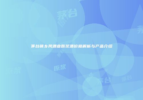 茅台镇乡风酒业原浆酒价格解析与产品介绍