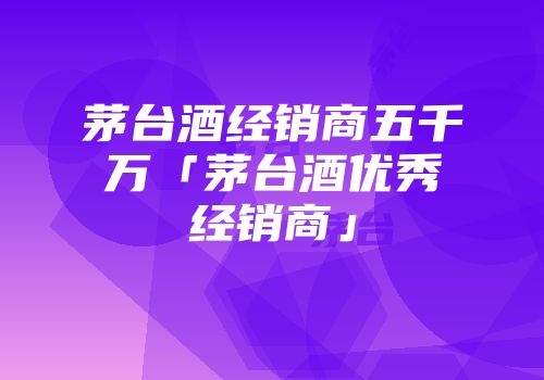 茅台酒经销商五千万「茅台酒优秀经销商」
