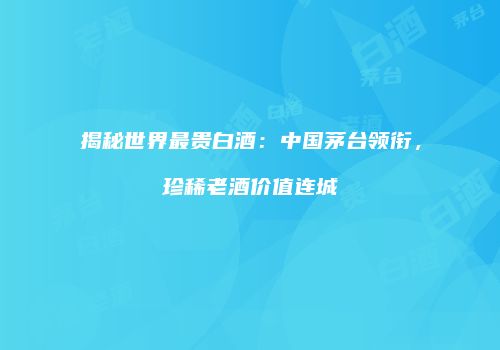 揭秘世界最贵白酒：中国茅台领衔，珍稀老酒价值连城