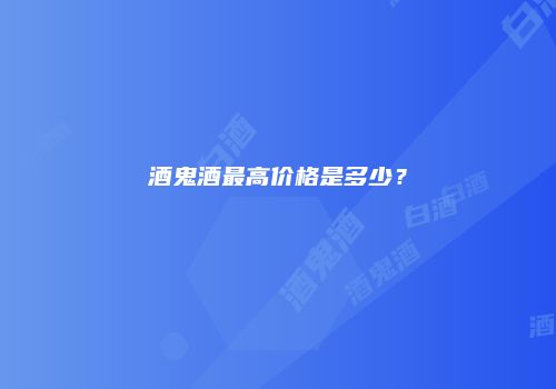 酒鬼酒最高价格是多少？