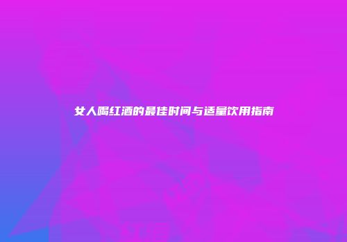 女人喝红酒的最佳时间与适量饮用指南