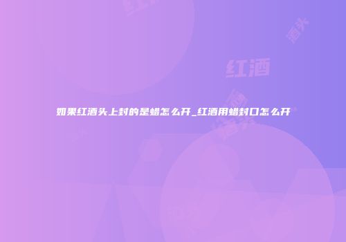 如果红酒头上封的是蜡怎么开_红酒用蜡封口怎么开