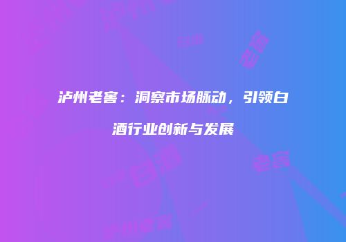 泸州老窖：洞察市场脉动，引领白酒行业创新与发展
