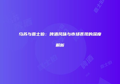 乌苏与嘉士伯：啤酒风味与市场表现的深度解析