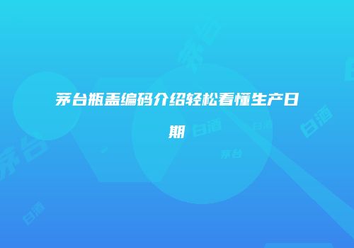 茅台瓶盖编码介绍轻松看懂生产日期