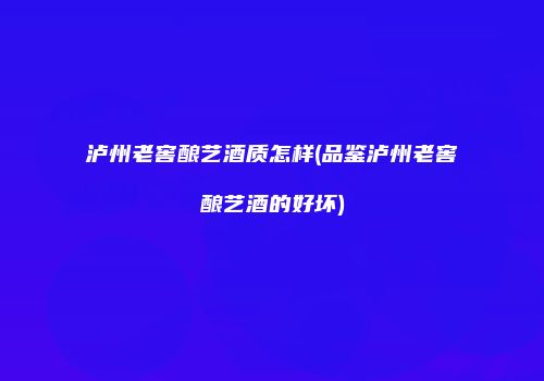 泸州老窖酿艺酒质怎样(品鉴泸州老窖酿艺酒的好坏)