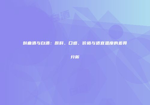 麸曲酒与白酒：原料、口感、价格与适宜温度的差异分析