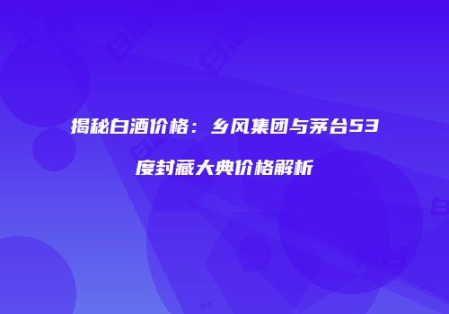 揭秘白酒价格：乡风集团与茅台53度封藏大典价格解析