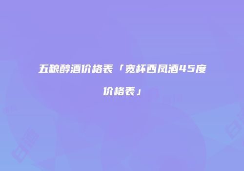 五粮醇酒价格表「宽杯西凤酒45度价格表」