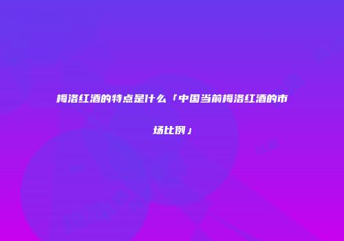 梅洛红酒的特点是什么「中国当前梅洛红酒的市场比例」