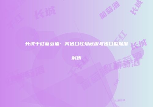 长城干红葡萄酒：高出口性珍藏级与出口型深度解析