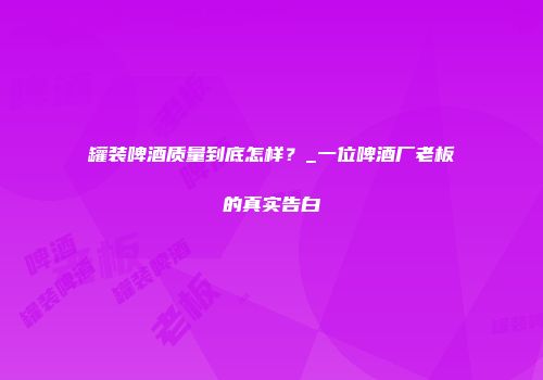 罐装啤酒质量到底怎样？_一位啤酒厂老板的真实告白