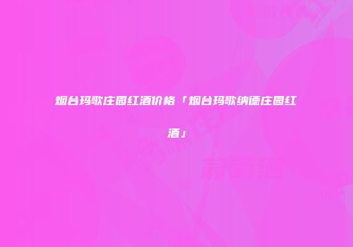 烟台玛歌庄园红酒价格「烟台玛歌纳德庄园红酒」
