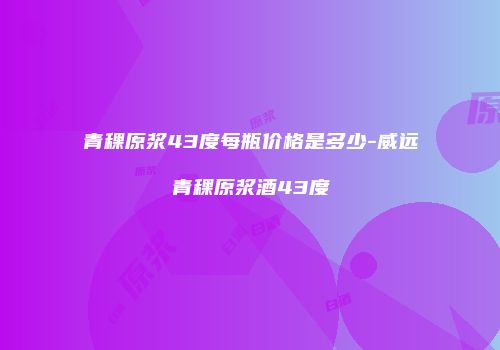青稞原浆43度每瓶价格是多少-威远青稞原浆酒43度