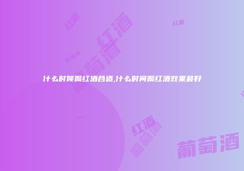 什么时候喝红酒合适,什么时间喝红酒效果最好
