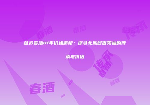 燕岭春酒81年价格解析：探寻北派酱香领袖的传承与价值