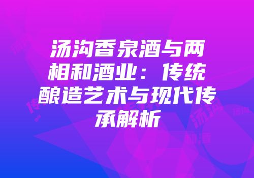 汤沟香泉酒与两相和酒业：传统酿造艺术与现代传承解析