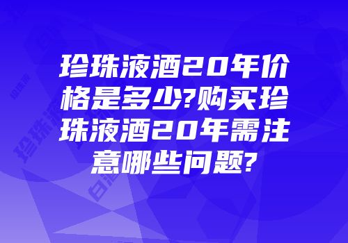 珍珠液酒20年价格是多少?购买珍珠液酒20年需注意哪些问题?