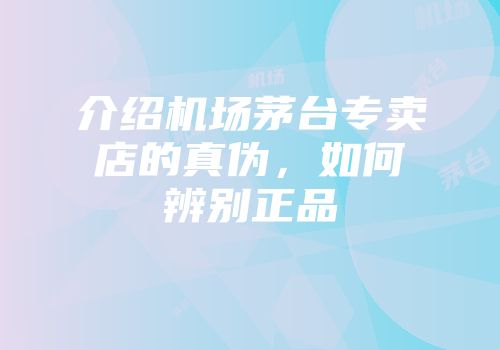 介绍机场茅台专卖店的真伪，如何辨别正品