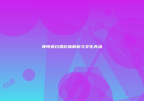 神州春白酒价格解析与文化内涵