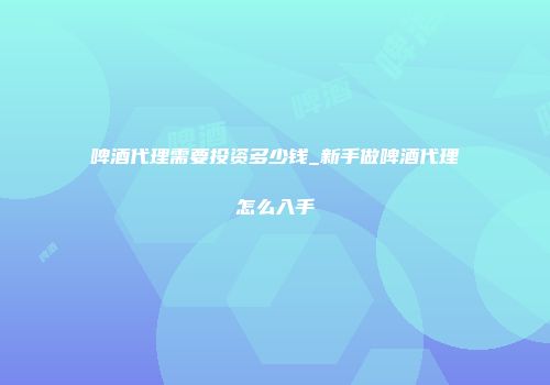 啤酒代理需要投资多少钱_新手做啤酒代理怎么入手