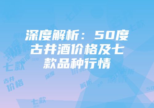 深度解析：50度古井酒价格及七款品种行情