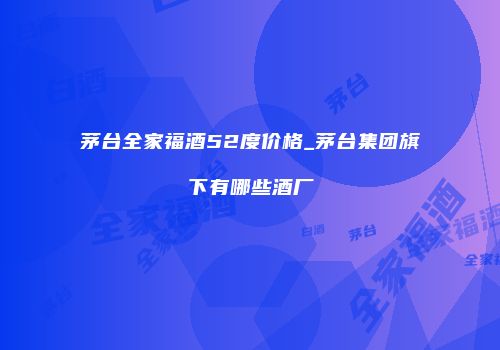 茅台全家福酒52度价格_茅台集团旗下有哪些酒厂