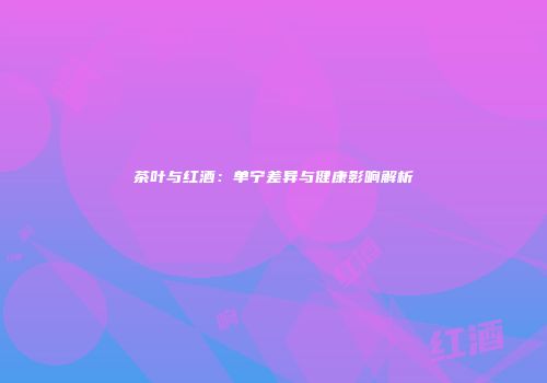 茶叶与红酒：单宁差异与健康影响解析