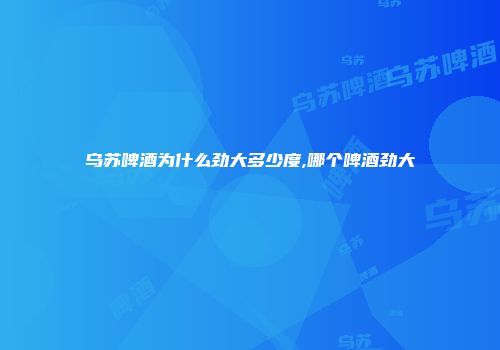 乌苏啤酒为什么劲大多少度,哪个啤酒劲大