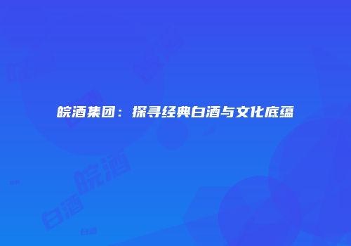 皖酒集团：探寻经典白酒与文化底蕴