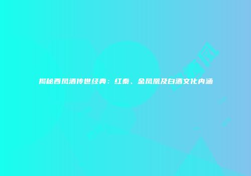 揭秘西凤酒传世经典：红秦、金凤凰及白酒文化内涵