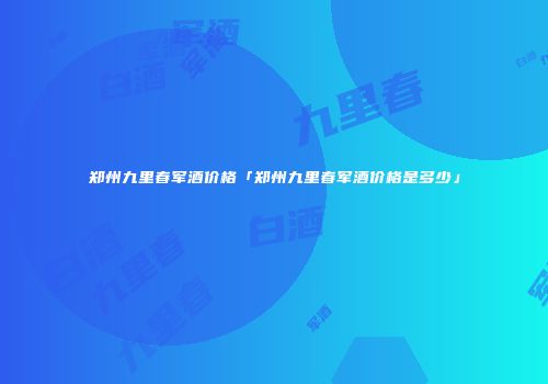 郑州九里春军酒价格「郑州九里春军酒价格是多少」