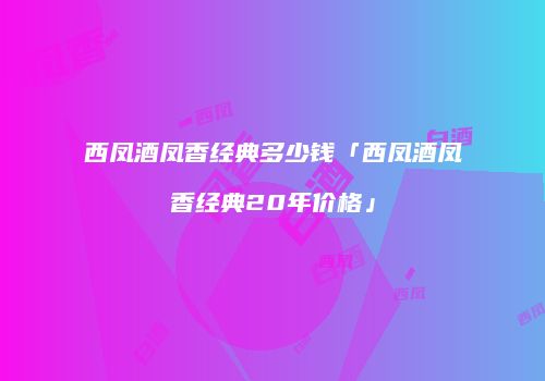 西凤酒凤香经典多少钱「西凤酒凤香经典20年价格」