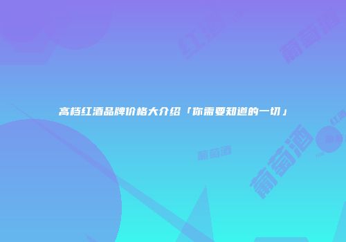 高档红酒品牌价格大介绍「你需要知道的一切」
