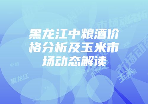 黑龙江中粮酒价格分析及玉米市场动态解读