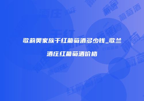 歌莉奥家族干红葡萄酒多少钱_歌兰酒庄红葡萄酒价格