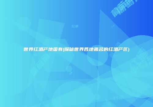 世界红酒产地国有(探秘世界各地著名的红酒产区)